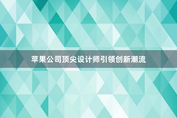 苹果公司顶尖设计师引领创新潮流