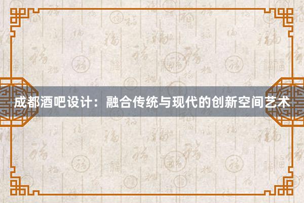 成都酒吧设计：融合传统与现代的创新空间艺术